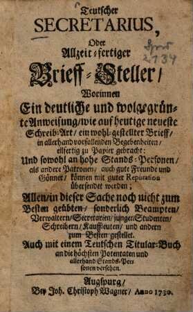 Teutscher Secretarius oder Allzeit-fertiger Brieff-Steller : worinnen ein deutliche und wolgegrünte Anweisung, wie auf heutige neueste Schreib-Art, ein wohl-gestellter Brieff, in allerhand vorfallenden Begebenheiten, eilfertig zu Papier gebracht: und sowohl an hohe Stands-Personenals andere Patronen, auch gute Freunde und Gönner, können mit guter Reputation übersendet werden; Allen, die dieser Sache noch nicht zum Besten geübten, sonderlich Beampten, Verwaltern, Secretarien, jungen Studenten, Schreibern, Kauffleuten, und andern zum Besten gestellet