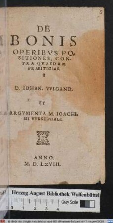 DE || BONIS || OPERIBVS PO=||SITIONES, CON-||TRA QVASDAM || PRAESTIGIAS.|| D. IOHAN. VVIGAND.|| ET || ARGVMENTA M. IOACHI=||MI VVESTPHALI.||(OPPOSITA PROPOSITIONI-||bus D.D. Georgij Maioris, de necessitate || bonorum operum ad salutem ... ||)(VIGINTI QVAESTIONES DE || Repetitione D.D. Maioris ... || propositae a M.|| Io:w.||)