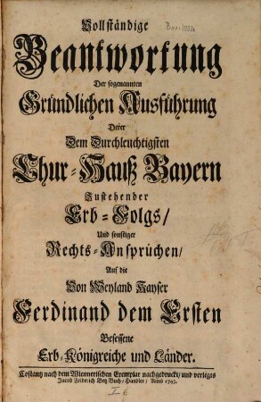 Vollständige Beantwortung der sogenannten Gründlichen Ausführung derer dem ... Chur-Hauß Bayern zustehender Erb-Folgs, und sonstiger Rechts-Ansprüchen, auf die ... Erb-Königreiche und Länder