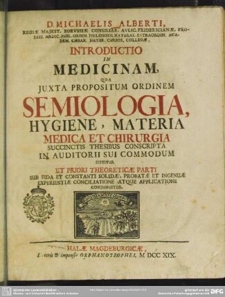 D. Michaelis Alberti ... Introductio In Medicinam : Qua Iuxta Propositum Ordinem Semiologia, Hygiene, Materia Medica Et Chirurgia Succinctis Thesibus Conscripta In Auditorii Sui Commodum Sistitur Et Priori Theoreticae Parti Sub Fida Et Constanti Solidae, Probatae Et Ingenuae Experientiae Conciliatione Atque Applicatione Coniungitur