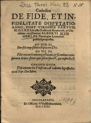 Catholica De Fide, Et Infidelitate Dispvtatio : Anno, Post Virginis Partvm, M.D.LXXI. in actu Doctorali Reuerendi, ac Clarissimi viri, Domini Alberti Hvngeri, SS. Theologiae Licentiati, publicè proposita ; Discutientur hae Theses in Academia Ingolstadiana ad Sept. Idus Iulias