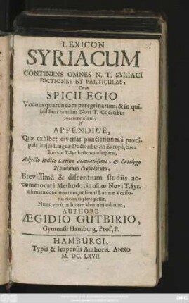 Lexicon Syriacum : Continens Omnes N. T. Syriaci Dictiones Et Particulas, Cum Spicilegio Vocum quarundam peregrinarum, & in quibusdam tantum Novi T. Codicibus occurrentium, & Appendice, Quae exhibet diversas punctationes, a praecipuis huius Linguae Doctoribus, in Europa, circa Novum T. Syr. hactenus usurpatas, Adiecto Indice Latino accuratissimo, & Catalogo Nominum Propriorum, Brevissima & discentium studiis accommodata Methodo, in usum Novi T. Syr. olim ita concinnatum, ut simul Latinae Versionis vicem explere possit