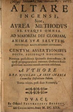 Altare In Censi : Siue, Avrea Methodvs Se, Svaqve Omnia Ad Maiorem Dei Gloriam, Animae Svae Salvtem, Proximiqve Aedificationem Ordinandi, Centvm Assertionibvs Docte, Solideqve Discvssis, Naturam perfectionis spiritualis demonstrans, & quasi propugnaculum onmium Ordinum Religiosorum maximè mendicantium exhibens