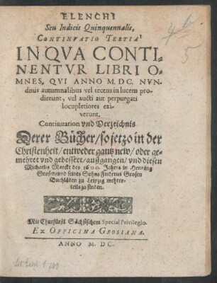 ELENCHI || Seu Indicis Quinquennalis,|| CONTINVATIO TERTIA || IN QVA CONTI=||NENTVR LIBRI O=||MNES, QVI ANNO M.DC. NVN=||dinis autumnalibus vel recens in lucem pro-||dierunt ... || Continuation vnd Verzeichnis || Derer Bücher/ so jetzo ... || gantz new/ oder ge=||mehret vnd gebessert/ außgangen/ vnd diesen || Michaelis Marckt des 1600. Jahres in Henning || Grosen/ vnd seines Sohns Friderici Grosen || Buchläden zu Leipzig mehrer=||teils zu finden.||