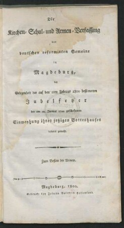Kirchen- Schul- und Armen-Verfassung der deutschen reformirten Gemeine in Magdeburg : bey Gelegenheit der auf den 2ten Februar 1800 bestimmten Jubelfeyer der am 28. Januar 1700 geschehenen Einweyhung ihres jetzigen Gotteshauses bekannt gemacht ; Zum Besten der Armen.