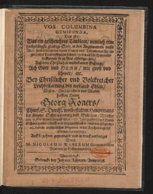 Vox Columbina Gemibunda, Das ist/ Was ein gescheuchtes Täublein/ nemlich eine hochgeängste gleubige Seele in den Angstwettern dieser Welt/ sonderlich in den letzten Sturm und Todeswetter für ein girrendes Taubenstimlein führen/ und was für Himmelsseufftzerlein sie zu Gott abfertigen solle/ : Auß dem Christlichen wolbekanten Gesange/ Ach Gott und Herr/ wie groß und schwer/ etc. Bey ... Leichbestattung des ... Georg Röners/ Churf. S. Durchl. wolbestalten Hauptmans der ämpter Schwartzenberg und Grünhan/ Welcher den 19. Febr. in diesem lauffenden 1638. Jahr auffn Churf: Hause Schwartzenberg ... entschlaffen/ und den folgenden 26. Febr. ... in der Kirchen daselbst ist beygesetzet worden/