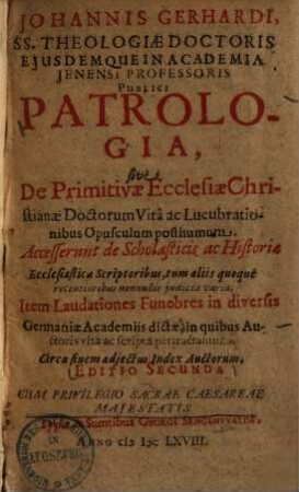 Johannis Gerhardi, SS. Theologiæ Doctoris ... Patrologia, sive de primitivae ecclesiae Christianae doctorum vita ac lucubrationibus opusculum posthumum : accesserunt de scholasticis ac historiae ecclesiasticae scriptoribus ... judicia varia ; item laudationes funebres in diversis Germaniae Academiis dictae, in quibus auctoris vita ac scripta pertractantur