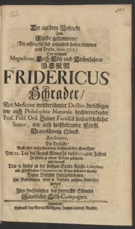 Der aus dem Unfriede Zum Friede gekommene/ (Die richtig für sich gewandelt haben/ kommen zum Friede. Esaiæ 57/2) Der weyland Magnificus, Hoch-Edle und Hocherfahrne Herr Fridericus Schrader/ Der Medicinæ weitberühmter Doctor, derselbigen wie auch Philosophiæ Naturalis hochverordneter Prof. Publ. Ord. ... wie auch hochbetrauter Fürstl. Braunschweig. Lüneb. Archiater, Da Derselbe/ Nach einer außgestandenen beschwerlichen Kranckheit/ Den 22. Tag des August-Monaths dieses 1704ten Jahres In Friede zu seinen Vätern gefahren/ und darauff Den 31. dieses in der hiesigen Stadt-Kirche S. Stephani mit Christlichen Ceremonien zur Erden bestattet wurde/ Denen Betrübt Hinterbliebenen ... gezeiget von Ihro Hochwürden des Herrn Abt Schmids Sämtlicher Tisch-Compagnie