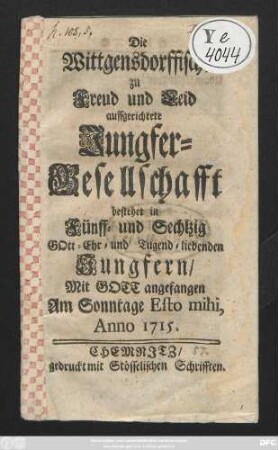 Die Wittgensdorffische zu Freud und Leid auffgerichtete Jungfer-Gesellschafft bestehet in Fünff- und Sechtzig Gott- Ehr- und Tugend-liebenden Jungfern : Mit Gott angefangen Am Sonntage Esto mihi, Anno 1715.