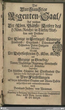 Der Durchlauchtige Regenten-Saal : auf welchem der Röm. Päbste, Keisere des H. Röm. Reichs, in Türkei, Moskau und Persien, dann der Könige in Portugal, Spanien, Frankreich, Engelland, Dänemark, Schweden, Polen, Hungarn und Böheim, so auch der Kuhrfürsten im H. Röm. Reiche und Herzoge zu Venedig, Namen, Nachfolge, Regirung, fürnehmste Tahten und Absterben ... in zwo Fürstellungen auf kurzen historischen Stamm- und Ahnen-Tafeln aufgeführet und entworfen werden