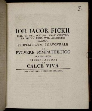 Joh. Jacob. Fickii, Phil. Et Med. Doctor. Anat. Chirurg. Et Botan. Prof. Publ. Archiatri Saxon. Propemticum Inaugurale De Pulvere Sympathetico Praemissum Dissertationi De Calce Viva.