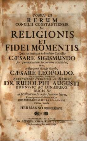 Magnum Oecumenicum Constantiense Concilium De Universali Ecclesiæ Reformatione, Unione, Et Fide : VI. Tomis Comprehensum. Imperatoris Sigismundi Consilio A. MCCCCXV. XVI. XVII. XVIII. Sub Coelo Germanico Magnificentissime Celebratum, Imperatoris Leopoldi Gratia A. MDCXCVI. XCVII. XCVIII. XCIX. In Germaniæ Sinu Gloriosissime Resuscitatum, Brunsvicensium Ducis Rudolphi Augusti Auspiciis Ex ingenti antiquissimorum & fide dignissimorum MSCtorum mole & profundis veteris illius ævi tenebris In Majorum gloriam & posteritatis emolumentum diligentissime erutum ac recensitum multisq[ue] figuris æneis exornatum, 3. De religionis et fidei momentis