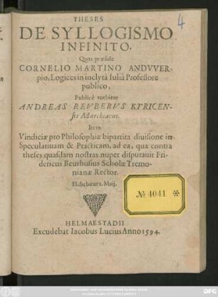 THESES || DE SYLLOGISMO || INFINITO.|| Quas praeside || CORNELIO MARTINO ANDVVER-||pio, Logices in inclytâ Iuliâ Professore || publico,|| Publicè tuebitur || ANDREAS REVBERVS KYRICEN-||sis Marchiacus.|| Item || Vindiciae pro Philosophiae bipartita diuisione in || Speculatiuam & Practicam ... || Habebitur 1. Maij.||