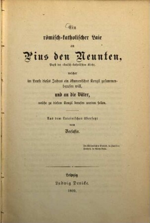 Ein römisch-katholischer Laie an Pius den Neunten, Papst der römisch-katholischen Kirche, welcher im Laufe dieses Jahres ein ökmenisches Konzil zusammenberufen will, und an die Väter, welche zu diesem Konzil berufen werden sollen : Aus dem Lat. übers. vom Verfasser