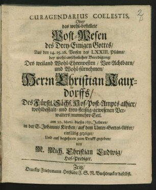 Curagendarius Coelestis, Oder/ das wohl-bestellete Post-Wesen des Drey-Einigen Gottes/ : Aus den 24. 25. 26. Versen des LXXIII. Psalms/ bey ... Beerdigung/ Des ... Herrn Christian Kauxdorffs/ Des Fürstl. Sächs. Hof-Post-Ampts alhier ... Verwalters/ nunmehro Seel. am 29. Martii dieses 1681. Jahres/ in der S. Johannis Kirchen ... einfältig gezeiget ...