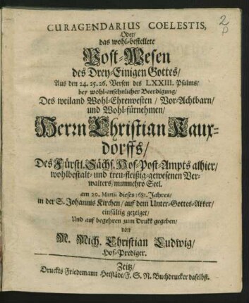 Curagendarius Coelestis, Oder/ das wohl-bestellete Post-Wesen des Drey-Einigen Gottes/ : Aus den 24. 25. 26. Versen des LXXIII. Psalms/ bey ... Beerdigung/ Des ... Herrn Christian Kauxdorffs/ Des Fürstl. Sächs. Hof-Post-Ampts alhier ... Verwalters/ nunmehro Seel. am 29. Martii dieses 1681. Jahres/ in der S. Johannis Kirchen ... einfältig gezeiget ...