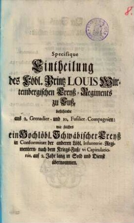 Specifique Eintheilung des Löbl. Printz Louis Würtembergischen Creyß-Regiments zu Fuß : bestehende aus 2. Grenadier- und 10. Fusilier-Compagnien: wie solches ein Hochlöbl. Schwäbischer Creyß ... auf 2. Jahr lang in Sold und Dienst übernommen