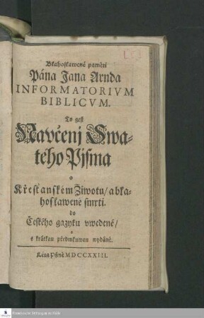 Blahoslawené pamèti Pána Jana Arnda Informatorivm Biblicvm. To gest Navčenj Swatého Pisma o Křestanském Žiwotu/ ablahoslawené smrti. do Českého gazyku vwedené/ a s krátkau předmluwau wydánè