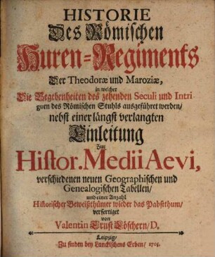 Historie Des Römischen Huren-Regiments Der Theodorae und Maroziae : in welcher Die Begebenheiten des zehenden Seculi und Intriguen des Römischen Stuhls ausgeführet werden, nebst einer längst verlangten Einleitung Zur Histor. Medii Aevi, verschiedenen neuen Geographischen und Genealogischen Tabellen, und einer Anzahl Historischer Beiweißthümer wieder das Pabstthum