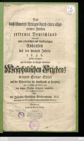 Das nach schweren Kriegen durch einen allgemeinen Frieden erfreute Deutschland Wurde zum ... Andenken des vor hundert Jahren 1648. glücklich geschlossenen und bis hieher in Seegen erhaltenen Westphälischen Friedens in einem Singe-Spiel auf der Schaubühne im Kaufhauße zu Freyberg Den 14. Octobr. und folgende Tage von dasigen Musen-Söhnen vorgestellet, und dazu gehorsamst eingeladen Von M. Johann Gottlieb Biedermann Rect. der Leipziger und Göttingischen Deutschen Gesellschafften Mitgliede