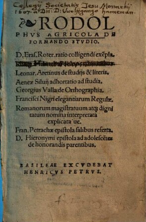 Rodolphvs Agricola De Formando Stvdio : D. Eras. Roter. ratio colligendi exe[m]pla. Philip. Melanchto[n] de locis co[m]munibus. Leonar. Aretinus de studijs & literis. Aeneae Siluij adhortatio ad studia. Georgius Valla de Orthographia. Francisci Nigri elegantiarum Regulae. Romanorum magistratuum atq[ue] dignitatum nomina interpretata explicataue. Fran. Petrachae epistola salibus referta. D. Hieronymi epistola ad adolesce[n]tes de honorandis parentibus