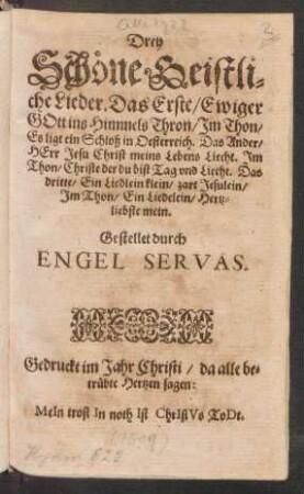 Drey Schöne Geistliche Lieder : Das Erste/ Ewiger Gott ins Himmels Thron/ Im Thon/ Es ligt ein Schloß in Oesterreich. Das Ander/ Herr Jesu Christ meins Lebens Liecht. Im Thon/ Christe der du bist Tag und Liecht. Das dritte/ Ein Liedlein klein/ zart Jesulein/ Im Thon/ Ein Liedelein/ Hertzliebste mein ; Gestellet durch Engel Servas