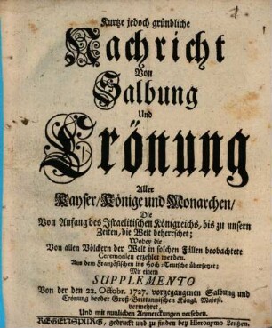 Kurtze jedoch gründliche Nachricht Von Salbung Und Crönung Aller Kayser, Könige und Monarchen, Die Von Anfang des Israelitischen Königreichs, bis zu unsern Zeiten, die Welt beherrschet : Wobey die Von allen Völckern der Welt in solchen Fällen beobachtete Ceremonien erzehlet werden