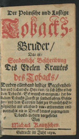Der Politische und Lustige Tobacks-Bruder/ Das ist: Sonderliche Beschreibung Des Edelen Krautes des Tobacks/ Darbey allerhand lustige Begebenheiten und lächerliche Historien/ so sich ... mit allerhand neu-ersonnenen und vormahls nie in Druck heraus gegangenen Tobacks-Liedern