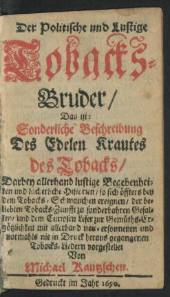 Der Politische und Lustige Tobacks-Bruder/ Das ist: Sonderliche Beschreibung Des Edelen Krautes des Tobacks/ Darbey allerhand lustige Begebenheiten und lächerliche Historien/ so sich ... mit allerhand neu-ersonnenen und vormahls nie in Druck heraus gegangenen Tobacks-Liedern