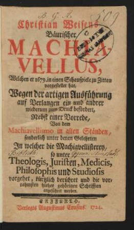 Christian Weisens Bäurischer Machiavellus : Welchen er 1679. in einen Schauspiele zu Zittau vorgestellet hat, Wegen der artigen Ausführung auf Verlangen ein und andrer wiederum zum Druck befördert ; Nebst einer Vorrede, Von dem Machiavellismo in allen Ständen, sonderlich unter denen Gelehrten In welcher die Machiavellisterey, so unter Theologis, Juristen, Medicis, Philosophis und Studiosis vorgehet, kürtzlich berühret und die vornehmsten ... Schrifften angeführet werden
