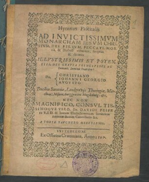 Hymnus Paschalis || AD INVICTISSIMVM || MONARCHAM IESVM CHRI=||STVM, DEI FILIVM, PECCATI, MOR||tis, & Diaboli victorem, scriptus || & dicatus || ILLVSTRISSIMIS ET POTEN.||TISS. DEI GRATIA PRINCIPIBVS AC || Dominis, Dominis Fratribus:||[Sp. 1] Dn.||[Sp. 2] CHRISTIANO || IOHANNI GEORGIO || AVGVSTO || Ducibus Saxoniae, Landgravijs Thuringiae ... || NEC NON || ... Dn. DAVIDI PEIFE||ro V. I. D. & horum Illustrissimorum Iuniorum || saxoniae ducum Cancellario &c.|| A TOBIA TAVCHERO OSSITIENSI.||