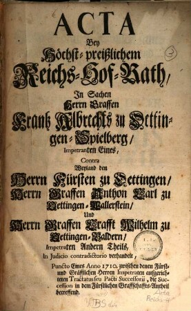 Acta Bey Höchst-preißlichem Reichs-Hof-Rath, In Sachen Herrn Graffen Frantz Albrechts zu Oettingen-Spielberg, Impetranten Eines, Contra Weyland den Herrn Fürsten zu Oettingen, Herrn Graffen Anthon Carl zu Oettingen-Wallerstein, Und Herrn Graffen Crafft Wilhelm zu Oettingen-Baldern, Impetraten Andern Theils : In Judicio contradictorio verhandelt, Puncto Eines Anno 1710. zwischen denen Fürstl- und Gräfflichen Herren Impetraten aufgerichteten Tractatus seu Pacti Successorii, die Succession in dem Fürstlichen Graffschaffts-Antheil betreffend