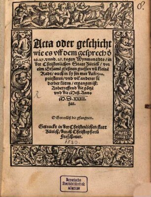Acta oder Geschicht, wie es vff dem Gesprech d[en] 26., 27. vnnd 28. Tagen Wynmonadts in der christenlichen Statt Zürich vor eim Ersame[n] gseßnen grossen vn[d] kleine[n] Radt ouch in by sin mer dan[n] 500. Priesteren vnd vil anderer bi derber lüten ergangen ist anbetreffend die Götze[n] und die Meß anno MDXXIII Jar ...