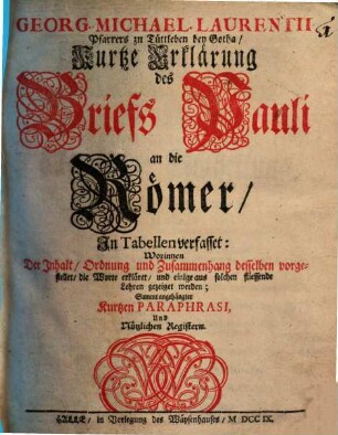 Georg. Michael. Laurentii Pfarrers zu Tüttleben bey Gotha, Kurtze Erklärung des Briefs Pauli an die Römer : In Tabellen verfasset: Worinnen Der Inhalt, Ordnung und Zusammenhang desselben vorgestellet, die Worte erkläret, und einige aus solchen fliessende Lehren gezeiget werden; Sammt angehängter Kurtzen Paraphrasi, Und Nützlichen Registern