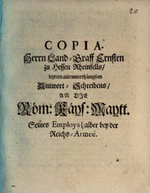 Copia. Herrn Land-Graff Ernsten zu Hessen Rheinfells, letztern allerunterthänigsten Antwort-Schreibens, An die Röm: Käys: Maytt. Seines Employs halber bey der Reichs-Armeé : [Rheinfells den 5. May 1674.]