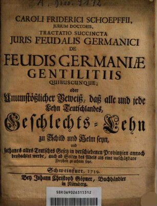 Caroli Friderici Schoepffii ... Tractatio Succincta Juris Feudalis Germanici De Feudis Germaniae Gentilitiis Quibuscunque; oder Unumstößlicher Beweiß, daß alle und jede Lehn Teutschlandes, Geschlechts-Lehn zu Schild und Helm seyn ...