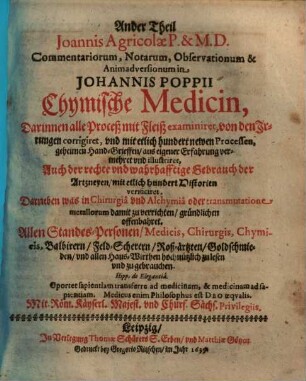 ... Theil Joannis Agricolae commentariorum, notarum, observationum & animadversionum in Johannis Poppii Chymische Medicin : darinnen alle Proceß mit Fleiß examiniret, von den Irrungen corrigiret, und mit etlich hundert newen Processen, geheimen Hand-Grieffen, aus eigener Erfahrung vermehret und illustriret ; auch der rechte und wahrhafftige Gebrauch der Artzneyen, mit etlich hundert Historien verificiret ; darneben was in Chirurgia und Alchymia oder transmutatione metallorum damit zu verrichten, gründlichen offenbahret ; ..., 2