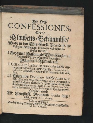Die Drey Confessiones, Oder/ Glaubens-Bekäntnüsse/ Welche in den Chur-Fürstl. Brandenb. die Religion betreffenden Edictis zu beobachten befohlen werden : I. Johannis Sigißmundi/ Chur-Fürsten zu Brandenburg/ glorwürdigsten Andenckens/ Glaubens-Bekäntnüß. II. Colloquium Lipsiacum Anno 1631. da die anwesenden Reformirten und Lutherische Theologi eine Liquidation angestellet/ wie weit sie einig/ und/ nicht einig seyn. III. Thornische Declaratio, welche Anno 1645. nicht allein von denen Brandenburgischen Reformirten/ sondern auch/ von allen aus der Cron Polen/ Groß-Fürstenthum Littauen/ und incorporirten Provincien Deputirten Proceribus & Theologis ist unterschrieben worden