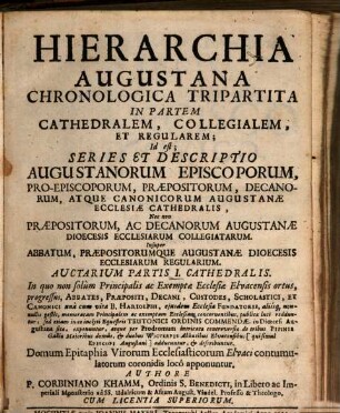 Hierarchia Augustana Chronologica Tripartita In Partem Cathedralem, Collegialem, Et Regularem : Id est: Series & Descriptio Augustanorum Episcoporum, Proepiscoporum, Præpositorum, Decanorum, atque Canonicorum Augustanæ Ecclesiæ Cathedralis; Nec non Præpositorum, ac Decanorum Augustanæ Dioecesis Ecclesiarum Collegiatarum; Insuper Abbatum, Præpositorumque Augustanæ Dioecesis Ecclesiarum Regularium, Auctarium Partis I.. Cathedralis