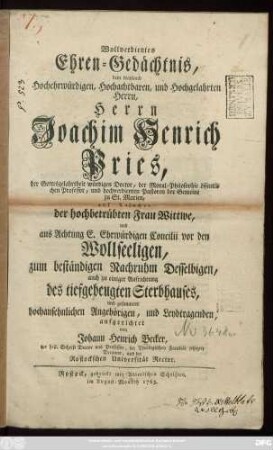 Wollverdientes Ehren-Gedächtnis, dem wayland Hochehrwürdigen, Hochachtbaren, und Hochgelahrten Herrn, Herrn Joachim Henrich Pries, der Gottesgelahrtheit würdigen Doctor, der Moral-Philosophie öffentlichen Professor, und hochverdienten Pastoren der Gemeine zu St. Marien, auf Ansuchen der hochbetrübten Frau Wittwe ... zum beständigen Nachruhm Desselbigen, auch zu einiger Aufrichtung des tiefgebeugten Sterbhauses, und gesammter hochansehnlichen Angehörigen, und Leydtragenden