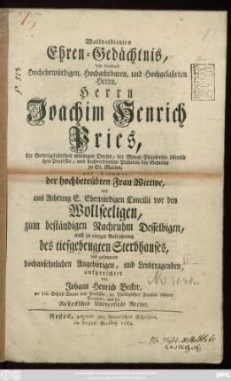Wollverdientes Ehren-Gedächtnis, dem wayland Hochehrwürdigen, Hochachtbaren, und Hochgelahrten Herrn, Herrn Joachim Henrich Pries, der Gottesgelahrtheit würdigen Doctor, der Moral-Philosophie öffentlichen Professor, und hochverdienten Pastoren der Gemeine zu St. Marien, auf Ansuchen der hochbetrübten Frau Wittwe ... zum beständigen Nachruhm Desselbigen, auch zu einiger Aufrichtung des tiefgebeugten Sterbhauses, und gesammter hochansehnlichen Angehörigen, und Leydtragenden