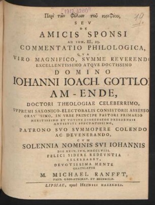 Peri tōn philōn tu nymphiu, Seu De Amicis Sponsi Ad Joh. III, 29. Commentatio Philologica, Qua Viro Magnifico, Summe Reverendo Excellentissimo Atque Doctissimo Domino Johanni Joach. Gottlob Am-Ende, Doctori Theologiae Celeberrimo, ... Patrono Suo Summopere Colendo Ac Devenerando, Cum Solennia Nominis Sui Johannis Die XXIV. Iun. MDCCLVIII. Felici Sidere Redeuntia Celebraret, Devotissima Mente Gratulatur M. Michael Ranfft, Past. Gros-Stechau. Et Beerwald