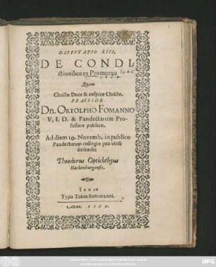 DISPVTATIO XIII.|| DE CONDI=||ctionibus ex Promutuo || Quam || ... PRAESIDE || Dn. ORTOLPHO FOMANNO || V. I. D. & Pandectarum Pro-||fessore publico.|| Ad diem 10. Novemb. in publico || Pandectarum collegio pro virili || defendet || Theodorus Optichthyus || Hachenburgensis.||