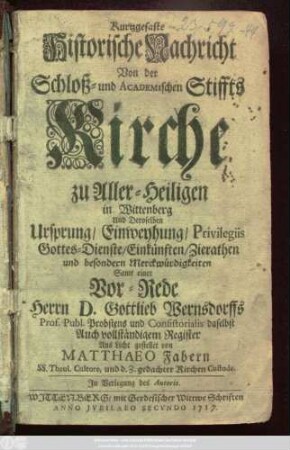 Kurtzgefaste Historische Nachricht Von der Schloß- und Academischen Stiffts-Kirche zu Aller-Heiligen in Wittenberg Und Deroselben Ursprung, Einweyhung, Privilegiis Gottes-Dienste, Einkünften, Zierathen und besondern Merckwürdigkeiten