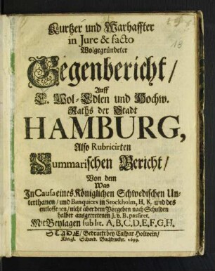Kurtzer und Warhaffter in Iure & facto Wolgegründeter Gegenbericht/ Auff ... Raths der Stadt Hamburg, Also Rubricirten Summarischen Bericht/ Von dem Was In Causa eines Königlichen Schwedischen Unterthanen/ und Banquiers in Stockholm ... passiret : Mit Beylagen sub lit. A.B.C.D.E.F.G.H.