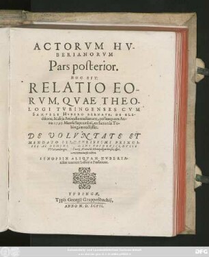 ACTORVM HV-||BERIANORVM || Pars posterior.|| HOC EST:|| RELATIO EO-||RVM, QVAE THEO-||LOGI TVBINGENSES CVM || SAMVELE HVBERO BERNATE, DE ELE-||ctione, & alijs Articulis tractarunt, posteaquam An-||no 1595. ... ||