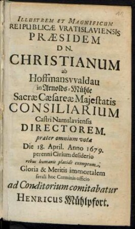 Illustrem Et Magnificum Reipublicae Vratislaviensis Praesidem Dn. Christianum ab Hoffmanswaldau in Arnolds-Mühle Sacrae Caesareae Maiestatis Consiliarium Castri Namslaviensis Directorem. praeter omnium vota Die 18. April. Anno 1679. perenni Civium desiderio rebus humanis placide exemptum, Gloria & Meritis immortalem ferali hoc Carminis officio ad Conditiorium comitabatur Henricus Mühlpfort