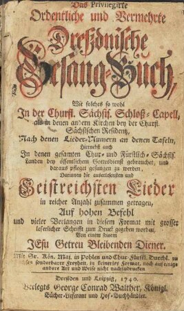 Das Privilegirte Ordentliche und Vermehrte Dreßdnische Gesang-Buch, Wie solches so wohl Jn der Churfl. Saechs. Schloß-Capell, als in denen andern Kirchen bey der Churfl. Sächsischen Residentz, Nach denen Lieder-Numern an denen Tafeln, hiernebst auch In denen gesamten Chur- und Fürstlich-Sächsis. Landen bey öffentlichem Gottesdienst gebrauchet, und daraus pfleget gesungen zu werden