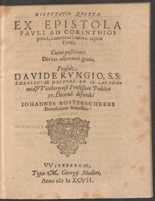 DISPVTATIO QVARTA || EX EPISTOLA || PAVLI AD CORINTHIOS || priori, continens analysin capitis || Tertij,|| Cujus positiones || ... Praeside || DAVIDE RVNGIO, S. S:|| THEOLOGIAE DOCTORE ET IN ACADE=||mia VVitebergensi Professore Publico || 30. Decemb. defendet || IOHANNES ROSTEUSCHERUS || Dantiscanus Borussus.||