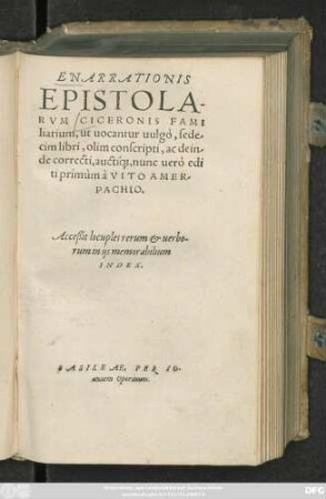 ENARRATIONIS || EPISTOLA-||RVM CICERONIS FAMI||lia-rium, ut uocantur uulgò, sede/||cim libri, olim conscripti, ac dein/||de correcti aucti||#́[que], nunc uerò edi||ti primùm à VITO AMER/||PACHIO.|| Acceßit locuples rerum et uerbo-||rum ... || INDEX.||